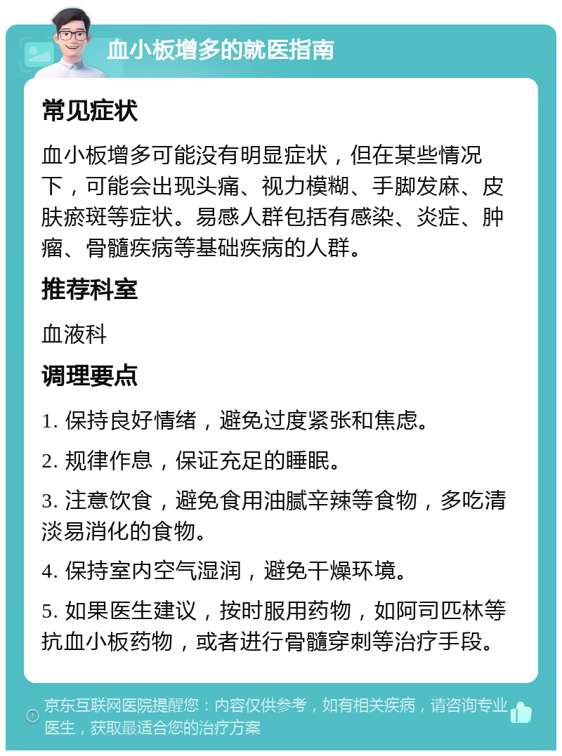 血小板增多的就医指南 常见症状 血小板增多可能没有明显症状，但在某些情况下，可能会出现头痛、视力模糊、手脚发麻、皮肤瘀斑等症状。易感人群包括有感染、炎症、肿瘤、骨髓疾病等基础疾病的人群。 推荐科室 血液科 调理要点 1. 保持良好情绪，避免过度紧张和焦虑。 2. 规律作息，保证充足的睡眠。 3. 注意饮食，避免食用油腻辛辣等食物，多吃清淡易消化的食物。 4. 保持室内空气湿润，避免干燥环境。 5. 如果医生建议，按时服用药物，如阿司匹林等抗血小板药物，或者进行骨髓穿刺等治疗手段。