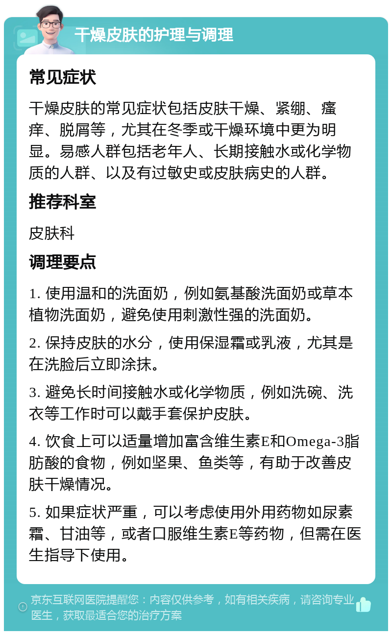 干燥皮肤的护理与调理 常见症状 干燥皮肤的常见症状包括皮肤干燥、紧绷、瘙痒、脱屑等，尤其在冬季或干燥环境中更为明显。易感人群包括老年人、长期接触水或化学物质的人群、以及有过敏史或皮肤病史的人群。 推荐科室 皮肤科 调理要点 1. 使用温和的洗面奶，例如氨基酸洗面奶或草本植物洗面奶，避免使用刺激性强的洗面奶。 2. 保持皮肤的水分，使用保湿霜或乳液，尤其是在洗脸后立即涂抹。 3. 避免长时间接触水或化学物质，例如洗碗、洗衣等工作时可以戴手套保护皮肤。 4. 饮食上可以适量增加富含维生素E和Omega-3脂肪酸的食物，例如坚果、鱼类等，有助于改善皮肤干燥情况。 5. 如果症状严重，可以考虑使用外用药物如尿素霜、甘油等，或者口服维生素E等药物，但需在医生指导下使用。