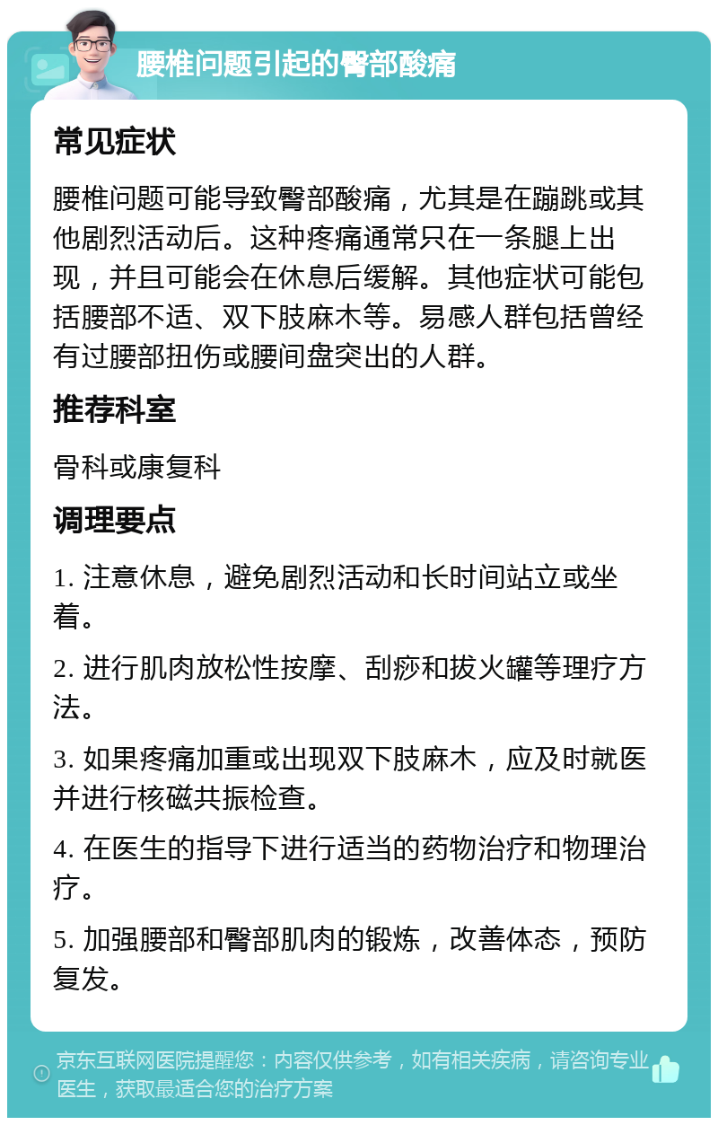 腰椎问题引起的臀部酸痛 常见症状 腰椎问题可能导致臀部酸痛，尤其是在蹦跳或其他剧烈活动后。这种疼痛通常只在一条腿上出现，并且可能会在休息后缓解。其他症状可能包括腰部不适、双下肢麻木等。易感人群包括曾经有过腰部扭伤或腰间盘突出的人群。 推荐科室 骨科或康复科 调理要点 1. 注意休息，避免剧烈活动和长时间站立或坐着。 2. 进行肌肉放松性按摩、刮痧和拔火罐等理疗方法。 3. 如果疼痛加重或出现双下肢麻木，应及时就医并进行核磁共振检查。 4. 在医生的指导下进行适当的药物治疗和物理治疗。 5. 加强腰部和臀部肌肉的锻炼，改善体态，预防复发。