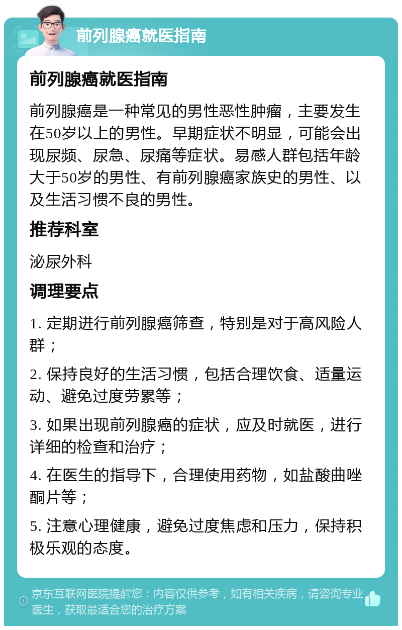 前列腺癌就医指南 前列腺癌就医指南 前列腺癌是一种常见的男性恶性肿瘤，主要发生在50岁以上的男性。早期症状不明显，可能会出现尿频、尿急、尿痛等症状。易感人群包括年龄大于50岁的男性、有前列腺癌家族史的男性、以及生活习惯不良的男性。 推荐科室 泌尿外科 调理要点 1. 定期进行前列腺癌筛查，特别是对于高风险人群； 2. 保持良好的生活习惯，包括合理饮食、适量运动、避免过度劳累等； 3. 如果出现前列腺癌的症状，应及时就医，进行详细的检查和治疗； 4. 在医生的指导下，合理使用药物，如盐酸曲唑酮片等； 5. 注意心理健康，避免过度焦虑和压力，保持积极乐观的态度。