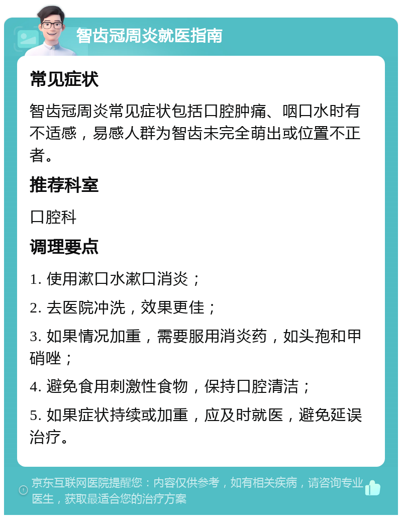 智齿冠周炎就医指南 常见症状 智齿冠周炎常见症状包括口腔肿痛、咽口水时有不适感，易感人群为智齿未完全萌出或位置不正者。 推荐科室 口腔科 调理要点 1. 使用漱口水漱口消炎； 2. 去医院冲洗，效果更佳； 3. 如果情况加重，需要服用消炎药，如头孢和甲硝唑； 4. 避免食用刺激性食物，保持口腔清洁； 5. 如果症状持续或加重，应及时就医，避免延误治疗。