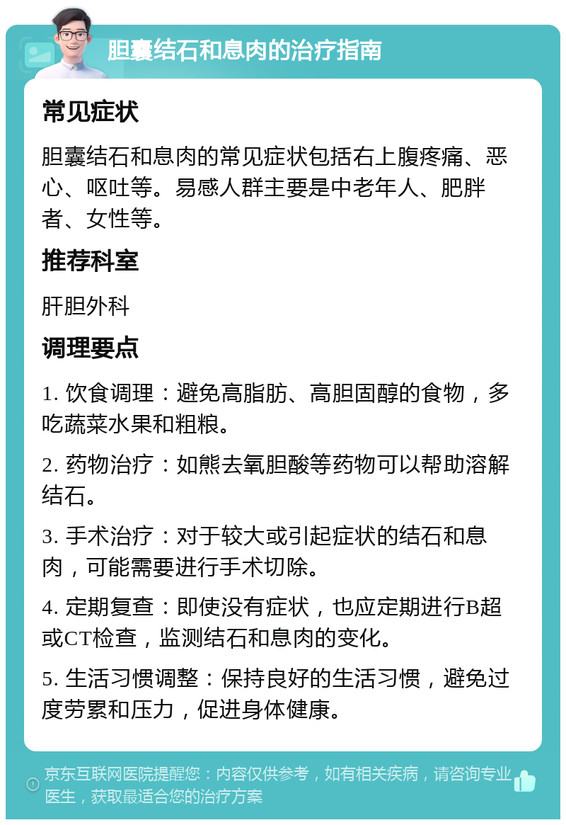 胆囊结石和息肉的治疗指南 常见症状 胆囊结石和息肉的常见症状包括右上腹疼痛、恶心、呕吐等。易感人群主要是中老年人、肥胖者、女性等。 推荐科室 肝胆外科 调理要点 1. 饮食调理：避免高脂肪、高胆固醇的食物，多吃蔬菜水果和粗粮。 2. 药物治疗：如熊去氧胆酸等药物可以帮助溶解结石。 3. 手术治疗：对于较大或引起症状的结石和息肉，可能需要进行手术切除。 4. 定期复查：即使没有症状，也应定期进行B超或CT检查，监测结石和息肉的变化。 5. 生活习惯调整：保持良好的生活习惯，避免过度劳累和压力，促进身体健康。