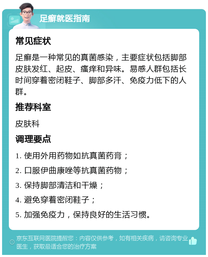 足癣就医指南 常见症状 足癣是一种常见的真菌感染，主要症状包括脚部皮肤发红、起皮、瘙痒和异味。易感人群包括长时间穿着密闭鞋子、脚部多汗、免疫力低下的人群。 推荐科室 皮肤科 调理要点 1. 使用外用药物如抗真菌药膏； 2. 口服伊曲康唑等抗真菌药物； 3. 保持脚部清洁和干燥； 4. 避免穿着密闭鞋子； 5. 加强免疫力，保持良好的生活习惯。