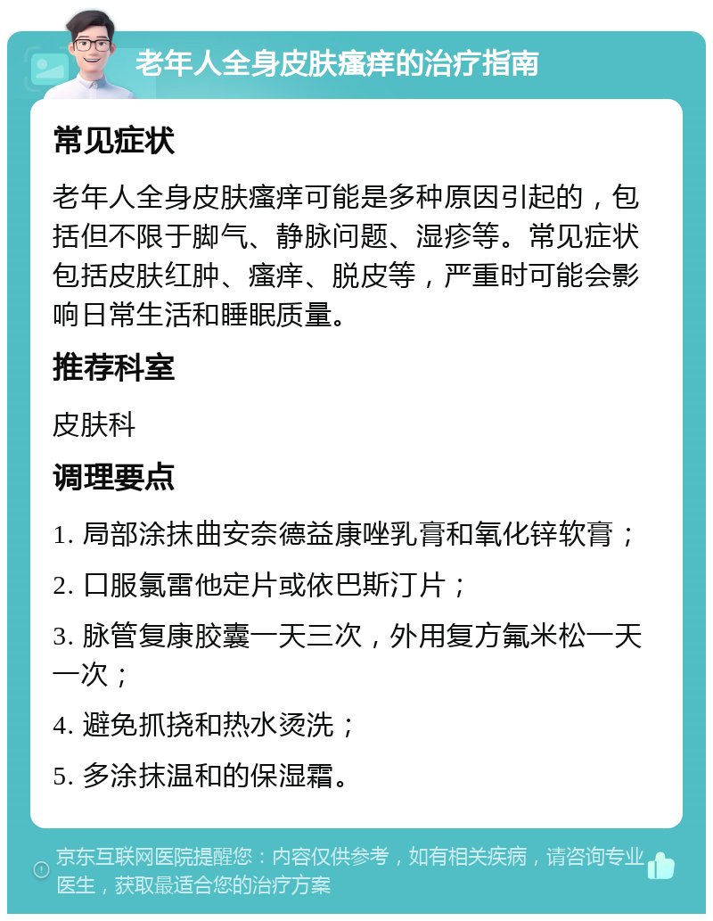 老年人全身皮肤瘙痒的治疗指南 常见症状 老年人全身皮肤瘙痒可能是多种原因引起的，包括但不限于脚气、静脉问题、湿疹等。常见症状包括皮肤红肿、瘙痒、脱皮等，严重时可能会影响日常生活和睡眠质量。 推荐科室 皮肤科 调理要点 1. 局部涂抹曲安奈德益康唑乳膏和氧化锌软膏； 2. 口服氯雷他定片或依巴斯汀片； 3. 脉管复康胶囊一天三次，外用复方氟米松一天一次； 4. 避免抓挠和热水烫洗； 5. 多涂抹温和的保湿霜。