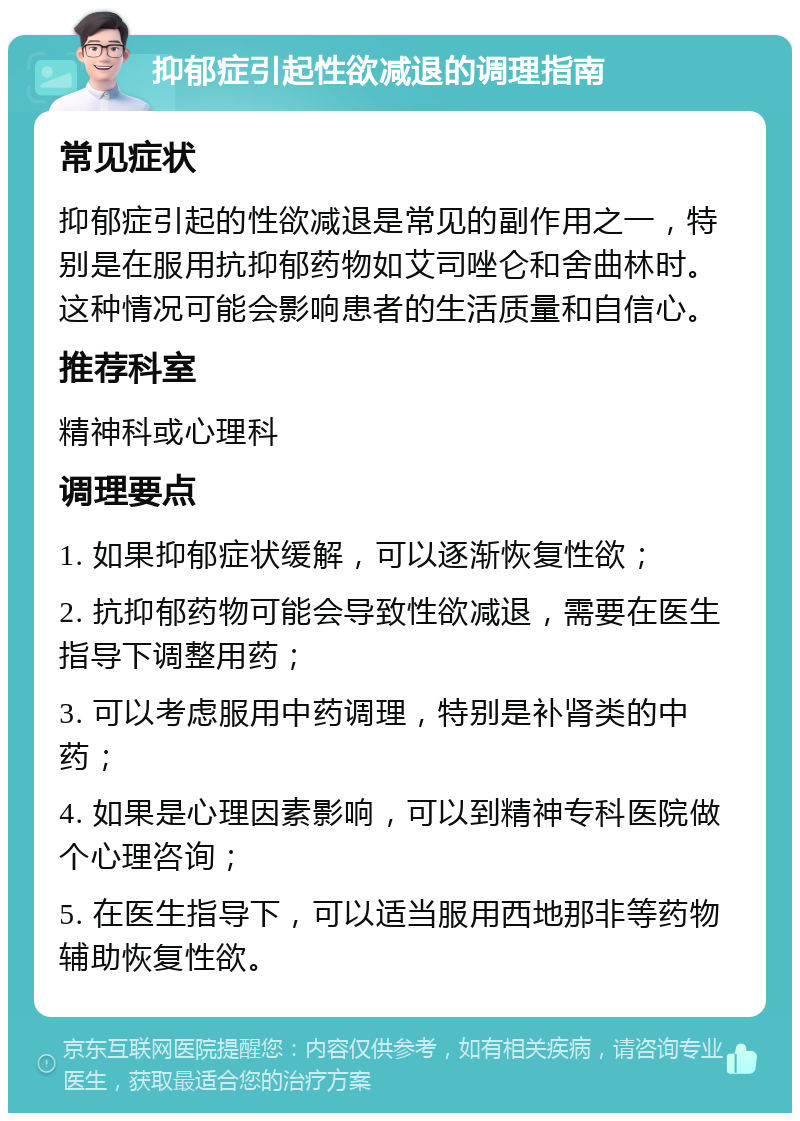 抑郁症引起性欲减退的调理指南 常见症状 抑郁症引起的性欲减退是常见的副作用之一，特别是在服用抗抑郁药物如艾司唑仑和舍曲林时。这种情况可能会影响患者的生活质量和自信心。 推荐科室 精神科或心理科 调理要点 1. 如果抑郁症状缓解，可以逐渐恢复性欲； 2. 抗抑郁药物可能会导致性欲减退，需要在医生指导下调整用药； 3. 可以考虑服用中药调理，特别是补肾类的中药； 4. 如果是心理因素影响，可以到精神专科医院做个心理咨询； 5. 在医生指导下，可以适当服用西地那非等药物辅助恢复性欲。