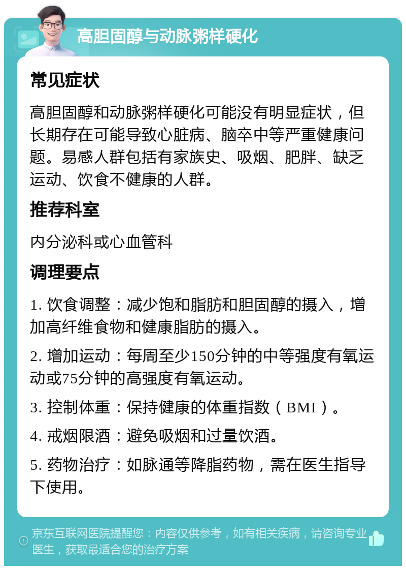 高胆固醇与动脉粥样硬化 常见症状 高胆固醇和动脉粥样硬化可能没有明显症状，但长期存在可能导致心脏病、脑卒中等严重健康问题。易感人群包括有家族史、吸烟、肥胖、缺乏运动、饮食不健康的人群。 推荐科室 内分泌科或心血管科 调理要点 1. 饮食调整：减少饱和脂肪和胆固醇的摄入，增加高纤维食物和健康脂肪的摄入。 2. 增加运动：每周至少150分钟的中等强度有氧运动或75分钟的高强度有氧运动。 3. 控制体重：保持健康的体重指数（BMI）。 4. 戒烟限酒：避免吸烟和过量饮酒。 5. 药物治疗：如脉通等降脂药物，需在医生指导下使用。