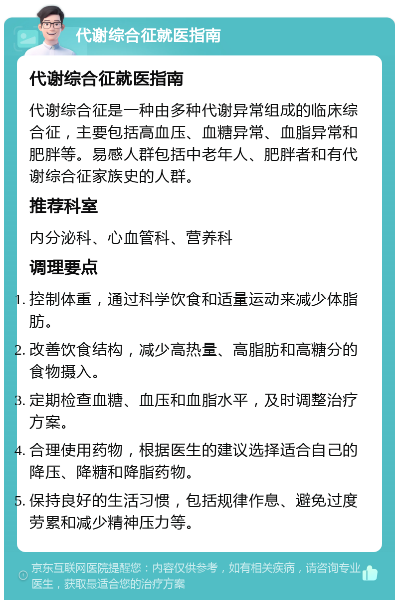 代谢综合征就医指南 代谢综合征就医指南 代谢综合征是一种由多种代谢异常组成的临床综合征，主要包括高血压、血糖异常、血脂异常和肥胖等。易感人群包括中老年人、肥胖者和有代谢综合征家族史的人群。 推荐科室 内分泌科、心血管科、营养科 调理要点 控制体重，通过科学饮食和适量运动来减少体脂肪。 改善饮食结构，减少高热量、高脂肪和高糖分的食物摄入。 定期检查血糖、血压和血脂水平，及时调整治疗方案。 合理使用药物，根据医生的建议选择适合自己的降压、降糖和降脂药物。 保持良好的生活习惯，包括规律作息、避免过度劳累和减少精神压力等。