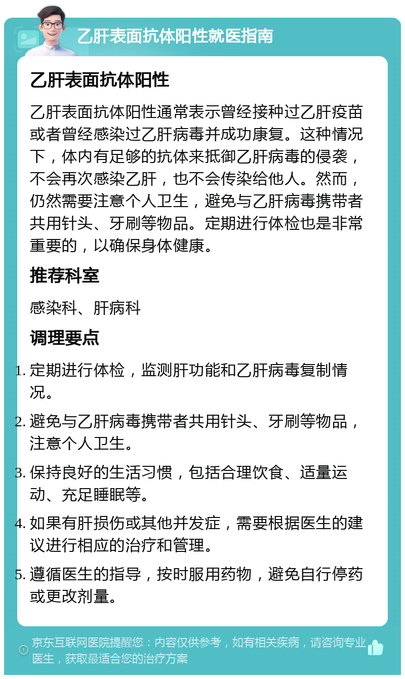 乙肝表面抗体阳性就医指南 乙肝表面抗体阳性 乙肝表面抗体阳性通常表示曾经接种过乙肝疫苗或者曾经感染过乙肝病毒并成功康复。这种情况下，体内有足够的抗体来抵御乙肝病毒的侵袭，不会再次感染乙肝，也不会传染给他人。然而，仍然需要注意个人卫生，避免与乙肝病毒携带者共用针头、牙刷等物品。定期进行体检也是非常重要的，以确保身体健康。 推荐科室 感染科、肝病科 调理要点 定期进行体检，监测肝功能和乙肝病毒复制情况。 避免与乙肝病毒携带者共用针头、牙刷等物品，注意个人卫生。 保持良好的生活习惯，包括合理饮食、适量运动、充足睡眠等。 如果有肝损伤或其他并发症，需要根据医生的建议进行相应的治疗和管理。 遵循医生的指导，按时服用药物，避免自行停药或更改剂量。