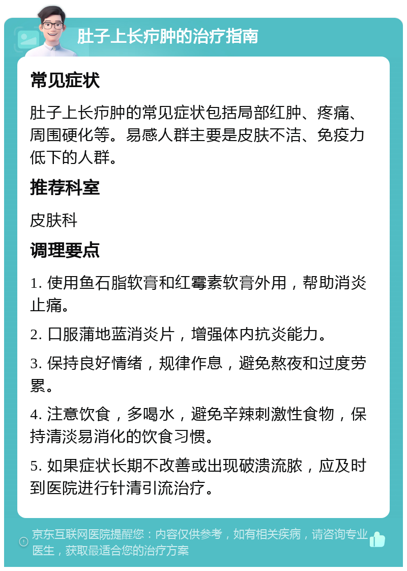 肚子上长疖肿的治疗指南 常见症状 肚子上长疖肿的常见症状包括局部红肿、疼痛、周围硬化等。易感人群主要是皮肤不洁、免疫力低下的人群。 推荐科室 皮肤科 调理要点 1. 使用鱼石脂软膏和红霉素软膏外用，帮助消炎止痛。 2. 口服蒲地蓝消炎片，增强体内抗炎能力。 3. 保持良好情绪，规律作息，避免熬夜和过度劳累。 4. 注意饮食，多喝水，避免辛辣刺激性食物，保持清淡易消化的饮食习惯。 5. 如果症状长期不改善或出现破溃流脓，应及时到医院进行针清引流治疗。