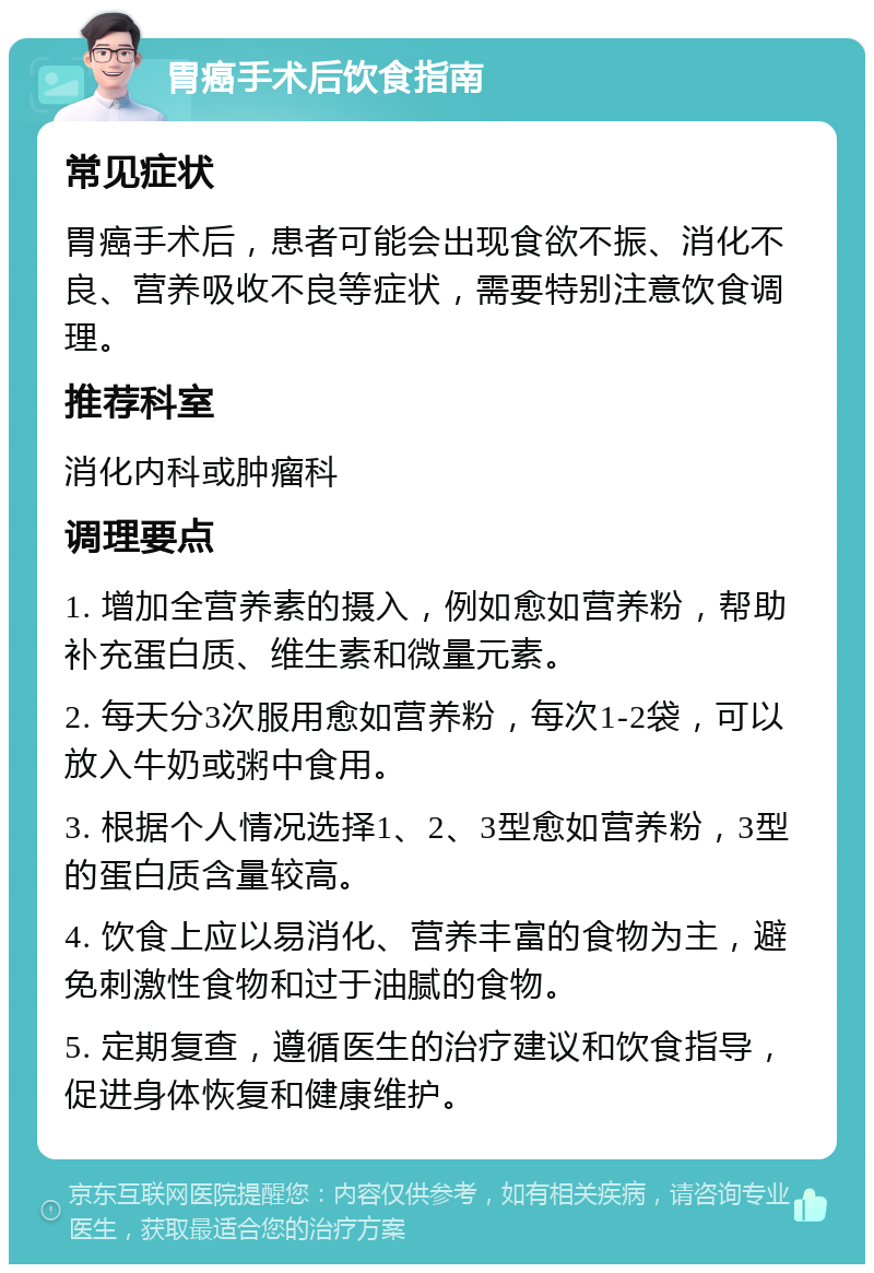 胃癌手术后饮食指南 常见症状 胃癌手术后，患者可能会出现食欲不振、消化不良、营养吸收不良等症状，需要特别注意饮食调理。 推荐科室 消化内科或肿瘤科 调理要点 1. 增加全营养素的摄入，例如愈如营养粉，帮助补充蛋白质、维生素和微量元素。 2. 每天分3次服用愈如营养粉，每次1-2袋，可以放入牛奶或粥中食用。 3. 根据个人情况选择1、2、3型愈如营养粉，3型的蛋白质含量较高。 4. 饮食上应以易消化、营养丰富的食物为主，避免刺激性食物和过于油腻的食物。 5. 定期复查，遵循医生的治疗建议和饮食指导，促进身体恢复和健康维护。