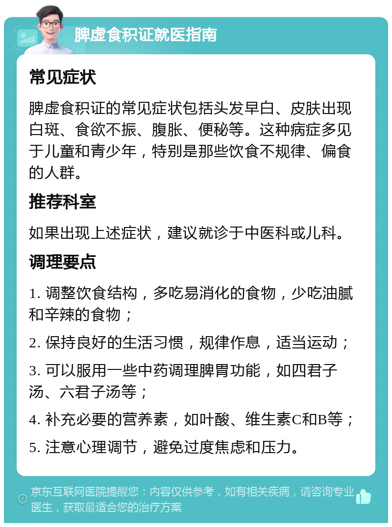 脾虚食积证就医指南 常见症状 脾虚食积证的常见症状包括头发早白、皮肤出现白斑、食欲不振、腹胀、便秘等。这种病症多见于儿童和青少年，特别是那些饮食不规律、偏食的人群。 推荐科室 如果出现上述症状，建议就诊于中医科或儿科。 调理要点 1. 调整饮食结构，多吃易消化的食物，少吃油腻和辛辣的食物； 2. 保持良好的生活习惯，规律作息，适当运动； 3. 可以服用一些中药调理脾胃功能，如四君子汤、六君子汤等； 4. 补充必要的营养素，如叶酸、维生素C和B等； 5. 注意心理调节，避免过度焦虑和压力。