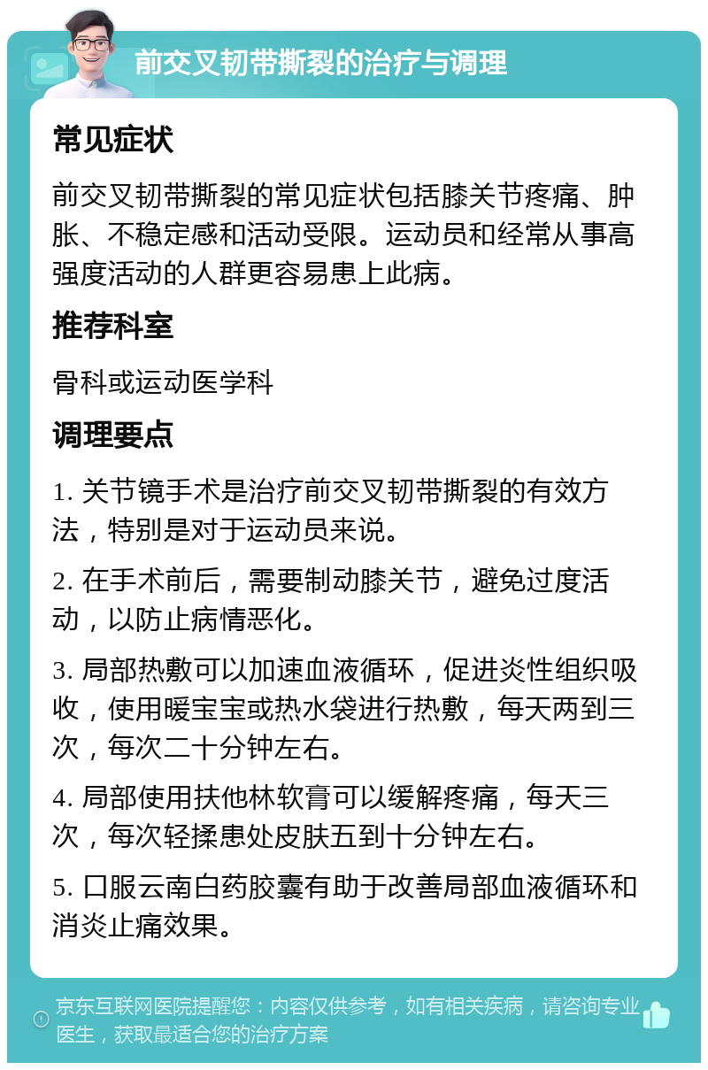 前交叉韧带撕裂的治疗与调理 常见症状 前交叉韧带撕裂的常见症状包括膝关节疼痛、肿胀、不稳定感和活动受限。运动员和经常从事高强度活动的人群更容易患上此病。 推荐科室 骨科或运动医学科 调理要点 1. 关节镜手术是治疗前交叉韧带撕裂的有效方法，特别是对于运动员来说。 2. 在手术前后，需要制动膝关节，避免过度活动，以防止病情恶化。 3. 局部热敷可以加速血液循环，促进炎性组织吸收，使用暖宝宝或热水袋进行热敷，每天两到三次，每次二十分钟左右。 4. 局部使用扶他林软膏可以缓解疼痛，每天三次，每次轻揉患处皮肤五到十分钟左右。 5. 口服云南白药胶囊有助于改善局部血液循环和消炎止痛效果。