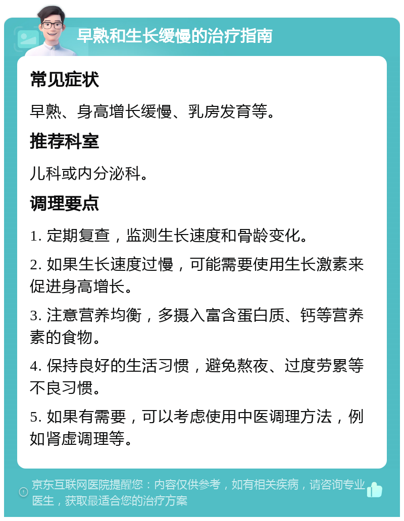 早熟和生长缓慢的治疗指南 常见症状 早熟、身高增长缓慢、乳房发育等。 推荐科室 儿科或内分泌科。 调理要点 1. 定期复查，监测生长速度和骨龄变化。 2. 如果生长速度过慢，可能需要使用生长激素来促进身高增长。 3. 注意营养均衡，多摄入富含蛋白质、钙等营养素的食物。 4. 保持良好的生活习惯，避免熬夜、过度劳累等不良习惯。 5. 如果有需要，可以考虑使用中医调理方法，例如肾虚调理等。