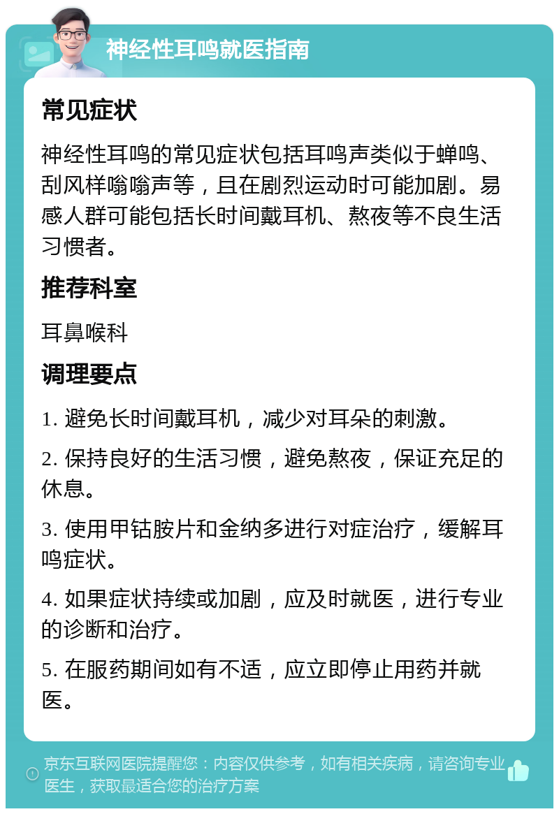 神经性耳鸣就医指南 常见症状 神经性耳鸣的常见症状包括耳鸣声类似于蝉鸣、刮风样嗡嗡声等，且在剧烈运动时可能加剧。易感人群可能包括长时间戴耳机、熬夜等不良生活习惯者。 推荐科室 耳鼻喉科 调理要点 1. 避免长时间戴耳机，减少对耳朵的刺激。 2. 保持良好的生活习惯，避免熬夜，保证充足的休息。 3. 使用甲钴胺片和金纳多进行对症治疗，缓解耳鸣症状。 4. 如果症状持续或加剧，应及时就医，进行专业的诊断和治疗。 5. 在服药期间如有不适，应立即停止用药并就医。