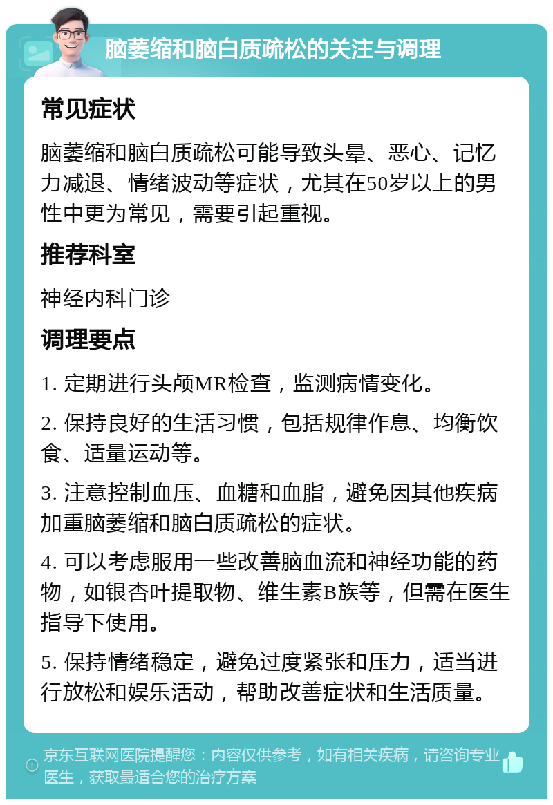 脑萎缩和脑白质疏松的关注与调理 常见症状 脑萎缩和脑白质疏松可能导致头晕、恶心、记忆力减退、情绪波动等症状，尤其在50岁以上的男性中更为常见，需要引起重视。 推荐科室 神经内科门诊 调理要点 1. 定期进行头颅MR检查，监测病情变化。 2. 保持良好的生活习惯，包括规律作息、均衡饮食、适量运动等。 3. 注意控制血压、血糖和血脂，避免因其他疾病加重脑萎缩和脑白质疏松的症状。 4. 可以考虑服用一些改善脑血流和神经功能的药物，如银杏叶提取物、维生素B族等，但需在医生指导下使用。 5. 保持情绪稳定，避免过度紧张和压力，适当进行放松和娱乐活动，帮助改善症状和生活质量。