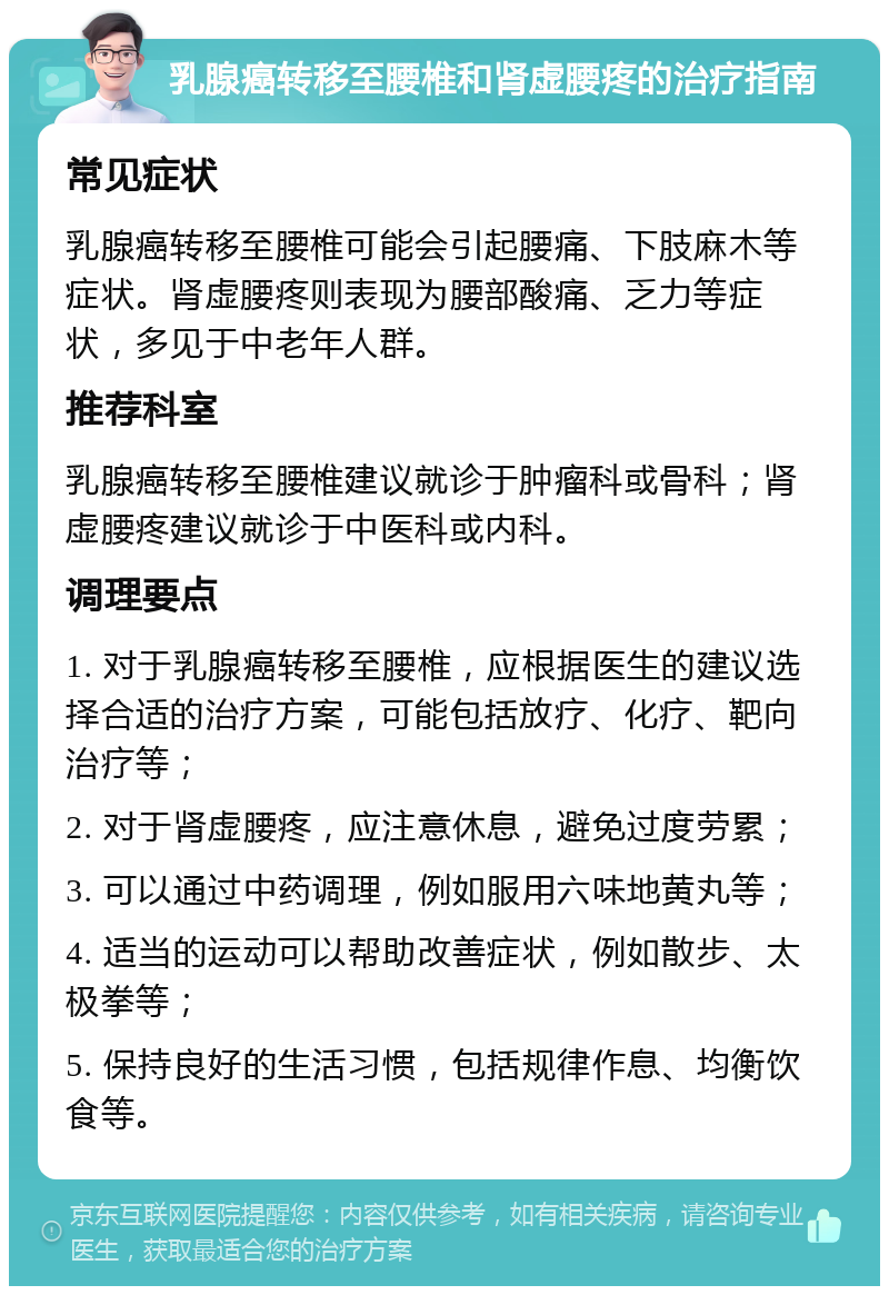 乳腺癌转移至腰椎和肾虚腰疼的治疗指南 常见症状 乳腺癌转移至腰椎可能会引起腰痛、下肢麻木等症状。肾虚腰疼则表现为腰部酸痛、乏力等症状，多见于中老年人群。 推荐科室 乳腺癌转移至腰椎建议就诊于肿瘤科或骨科；肾虚腰疼建议就诊于中医科或内科。 调理要点 1. 对于乳腺癌转移至腰椎，应根据医生的建议选择合适的治疗方案，可能包括放疗、化疗、靶向治疗等； 2. 对于肾虚腰疼，应注意休息，避免过度劳累； 3. 可以通过中药调理，例如服用六味地黄丸等； 4. 适当的运动可以帮助改善症状，例如散步、太极拳等； 5. 保持良好的生活习惯，包括规律作息、均衡饮食等。