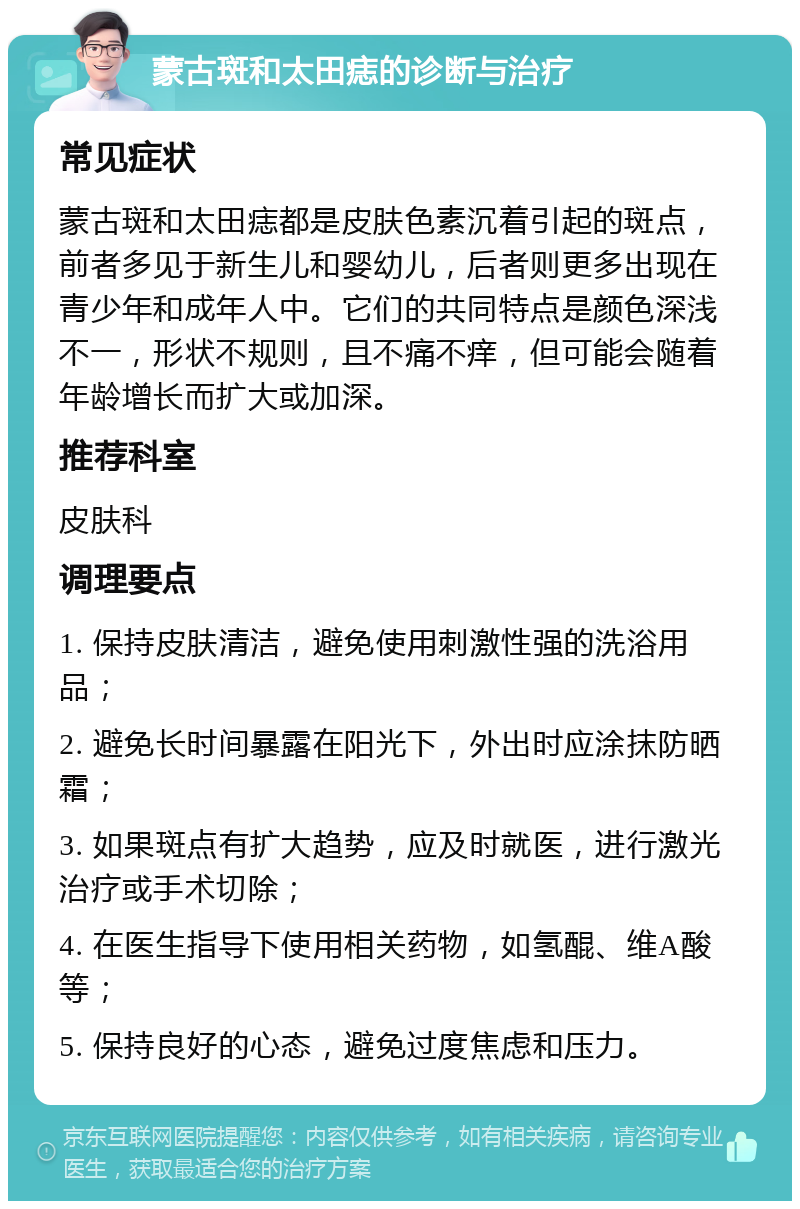 蒙古斑和太田痣的诊断与治疗 常见症状 蒙古斑和太田痣都是皮肤色素沉着引起的斑点，前者多见于新生儿和婴幼儿，后者则更多出现在青少年和成年人中。它们的共同特点是颜色深浅不一，形状不规则，且不痛不痒，但可能会随着年龄增长而扩大或加深。 推荐科室 皮肤科 调理要点 1. 保持皮肤清洁，避免使用刺激性强的洗浴用品； 2. 避免长时间暴露在阳光下，外出时应涂抹防晒霜； 3. 如果斑点有扩大趋势，应及时就医，进行激光治疗或手术切除； 4. 在医生指导下使用相关药物，如氢醌、维A酸等； 5. 保持良好的心态，避免过度焦虑和压力。