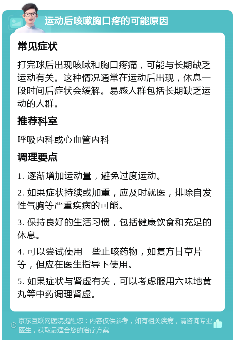 运动后咳嗽胸口疼的可能原因 常见症状 打完球后出现咳嗽和胸口疼痛，可能与长期缺乏运动有关。这种情况通常在运动后出现，休息一段时间后症状会缓解。易感人群包括长期缺乏运动的人群。 推荐科室 呼吸内科或心血管内科 调理要点 1. 逐渐增加运动量，避免过度运动。 2. 如果症状持续或加重，应及时就医，排除自发性气胸等严重疾病的可能。 3. 保持良好的生活习惯，包括健康饮食和充足的休息。 4. 可以尝试使用一些止咳药物，如复方甘草片等，但应在医生指导下使用。 5. 如果症状与肾虚有关，可以考虑服用六味地黄丸等中药调理肾虚。