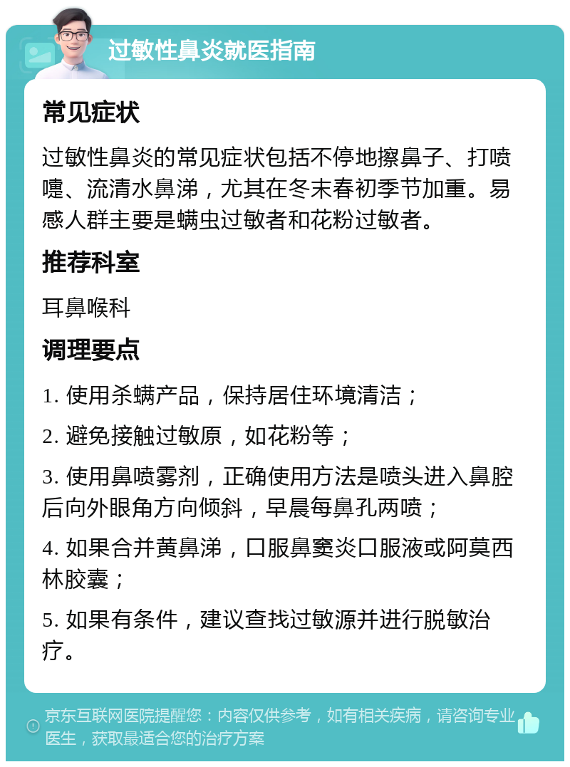 过敏性鼻炎就医指南 常见症状 过敏性鼻炎的常见症状包括不停地擦鼻子、打喷嚏、流清水鼻涕，尤其在冬末春初季节加重。易感人群主要是螨虫过敏者和花粉过敏者。 推荐科室 耳鼻喉科 调理要点 1. 使用杀螨产品，保持居住环境清洁； 2. 避免接触过敏原，如花粉等； 3. 使用鼻喷雾剂，正确使用方法是喷头进入鼻腔后向外眼角方向倾斜，早晨每鼻孔两喷； 4. 如果合并黄鼻涕，口服鼻窦炎口服液或阿莫西林胶囊； 5. 如果有条件，建议查找过敏源并进行脱敏治疗。