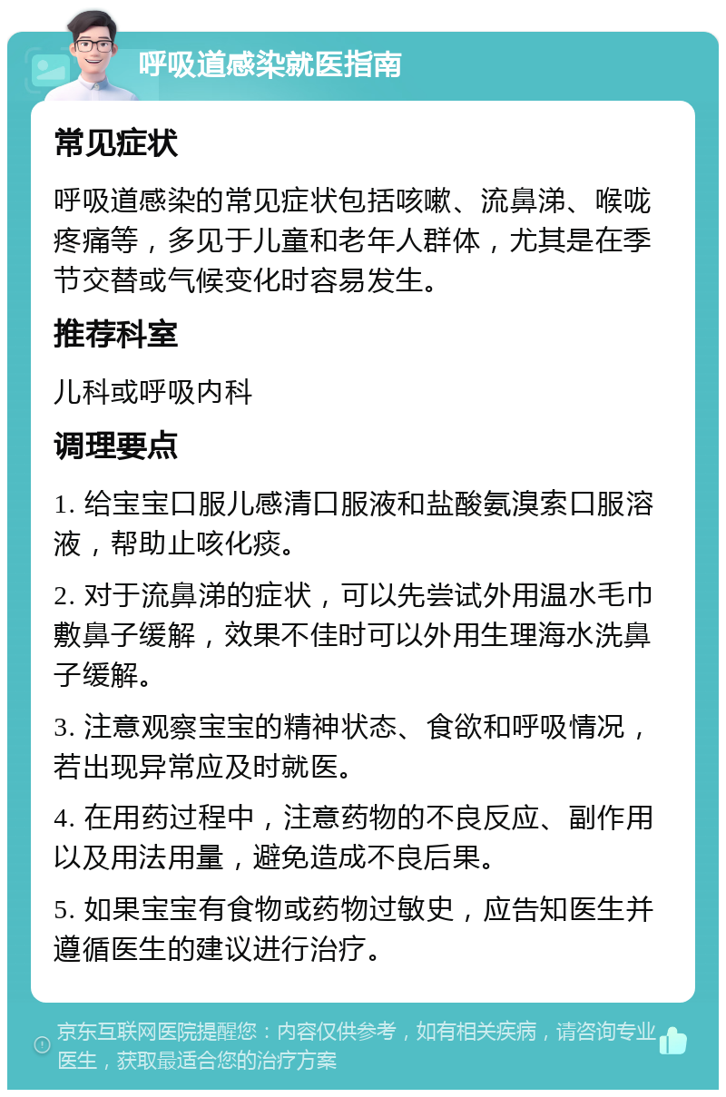 呼吸道感染就医指南 常见症状 呼吸道感染的常见症状包括咳嗽、流鼻涕、喉咙疼痛等，多见于儿童和老年人群体，尤其是在季节交替或气候变化时容易发生。 推荐科室 儿科或呼吸内科 调理要点 1. 给宝宝口服儿感清口服液和盐酸氨溴索口服溶液，帮助止咳化痰。 2. 对于流鼻涕的症状，可以先尝试外用温水毛巾敷鼻子缓解，效果不佳时可以外用生理海水洗鼻子缓解。 3. 注意观察宝宝的精神状态、食欲和呼吸情况，若出现异常应及时就医。 4. 在用药过程中，注意药物的不良反应、副作用以及用法用量，避免造成不良后果。 5. 如果宝宝有食物或药物过敏史，应告知医生并遵循医生的建议进行治疗。