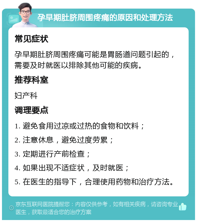 孕早期肚脐周围疼痛的原因和处理方法 常见症状 孕早期肚脐周围疼痛可能是胃肠道问题引起的，需要及时就医以排除其他可能的疾病。 推荐科室 妇产科 调理要点 1. 避免食用过凉或过热的食物和饮料； 2. 注意休息，避免过度劳累； 3. 定期进行产前检查； 4. 如果出现不适症状，及时就医； 5. 在医生的指导下，合理使用药物和治疗方法。