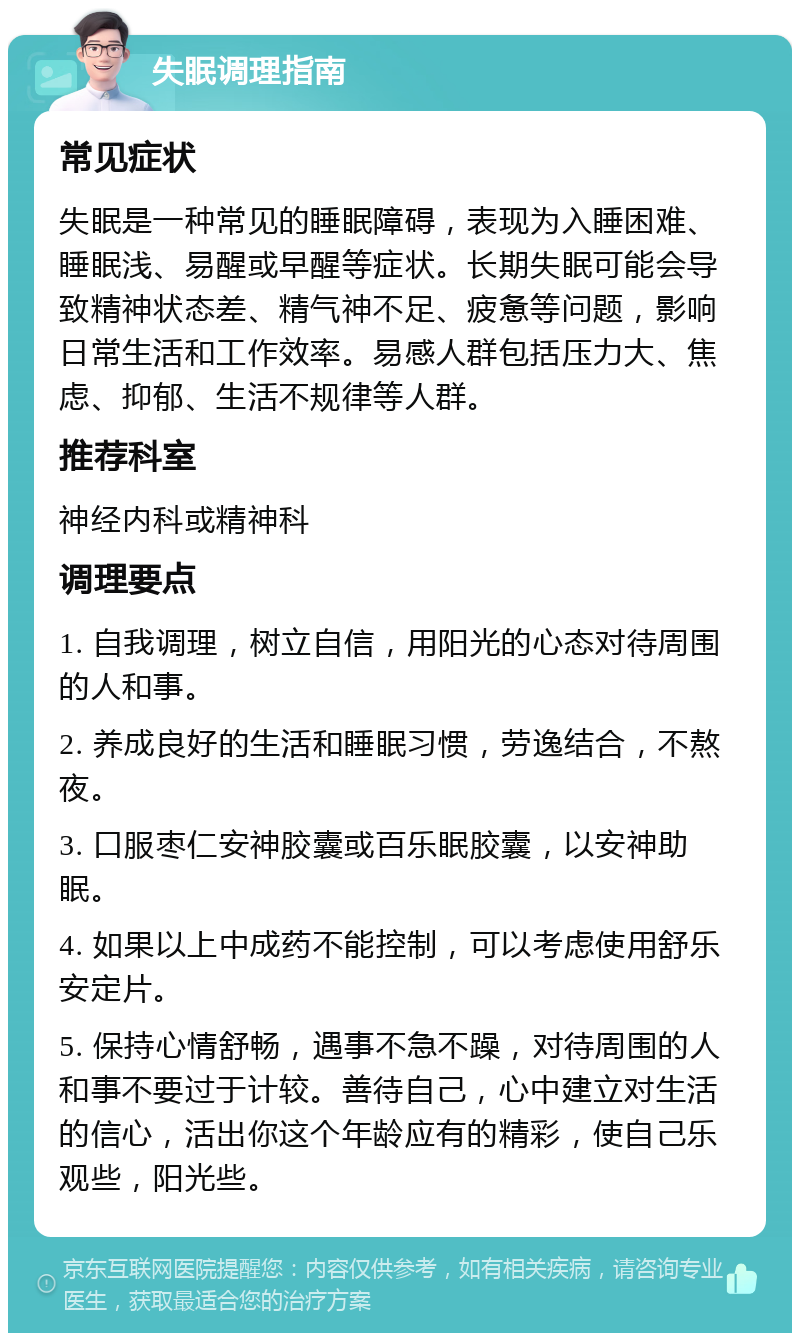 失眠调理指南 常见症状 失眠是一种常见的睡眠障碍，表现为入睡困难、睡眠浅、易醒或早醒等症状。长期失眠可能会导致精神状态差、精气神不足、疲惫等问题，影响日常生活和工作效率。易感人群包括压力大、焦虑、抑郁、生活不规律等人群。 推荐科室 神经内科或精神科 调理要点 1. 自我调理，树立自信，用阳光的心态对待周围的人和事。 2. 养成良好的生活和睡眠习惯，劳逸结合，不熬夜。 3. 口服枣仁安神胶囊或百乐眠胶囊，以安神助眠。 4. 如果以上中成药不能控制，可以考虑使用舒乐安定片。 5. 保持心情舒畅，遇事不急不躁，对待周围的人和事不要过于计较。善待自己，心中建立对生活的信心，活出你这个年龄应有的精彩，使自己乐观些，阳光些。