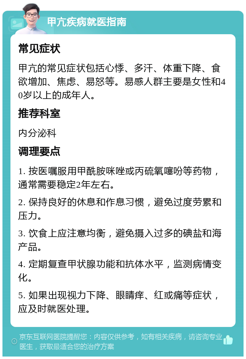 甲亢疾病就医指南 常见症状 甲亢的常见症状包括心悸、多汗、体重下降、食欲增加、焦虑、易怒等。易感人群主要是女性和40岁以上的成年人。 推荐科室 内分泌科 调理要点 1. 按医嘱服用甲酰胺咪唑或丙硫氧噻吩等药物，通常需要稳定2年左右。 2. 保持良好的休息和作息习惯，避免过度劳累和压力。 3. 饮食上应注意均衡，避免摄入过多的碘盐和海产品。 4. 定期复查甲状腺功能和抗体水平，监测病情变化。 5. 如果出现视力下降、眼睛痒、红或痛等症状，应及时就医处理。