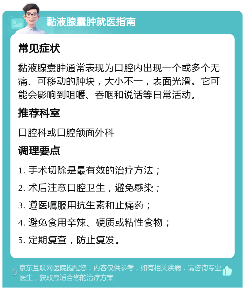 黏液腺囊肿就医指南 常见症状 黏液腺囊肿通常表现为口腔内出现一个或多个无痛、可移动的肿块，大小不一，表面光滑。它可能会影响到咀嚼、吞咽和说话等日常活动。 推荐科室 口腔科或口腔颌面外科 调理要点 1. 手术切除是最有效的治疗方法； 2. 术后注意口腔卫生，避免感染； 3. 遵医嘱服用抗生素和止痛药； 4. 避免食用辛辣、硬质或粘性食物； 5. 定期复查，防止复发。