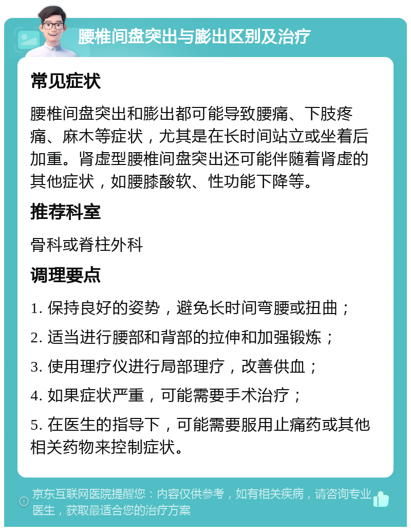 腰椎间盘突出与膨出区别及治疗 常见症状 腰椎间盘突出和膨出都可能导致腰痛、下肢疼痛、麻木等症状，尤其是在长时间站立或坐着后加重。肾虚型腰椎间盘突出还可能伴随着肾虚的其他症状，如腰膝酸软、性功能下降等。 推荐科室 骨科或脊柱外科 调理要点 1. 保持良好的姿势，避免长时间弯腰或扭曲； 2. 适当进行腰部和背部的拉伸和加强锻炼； 3. 使用理疗仪进行局部理疗，改善供血； 4. 如果症状严重，可能需要手术治疗； 5. 在医生的指导下，可能需要服用止痛药或其他相关药物来控制症状。