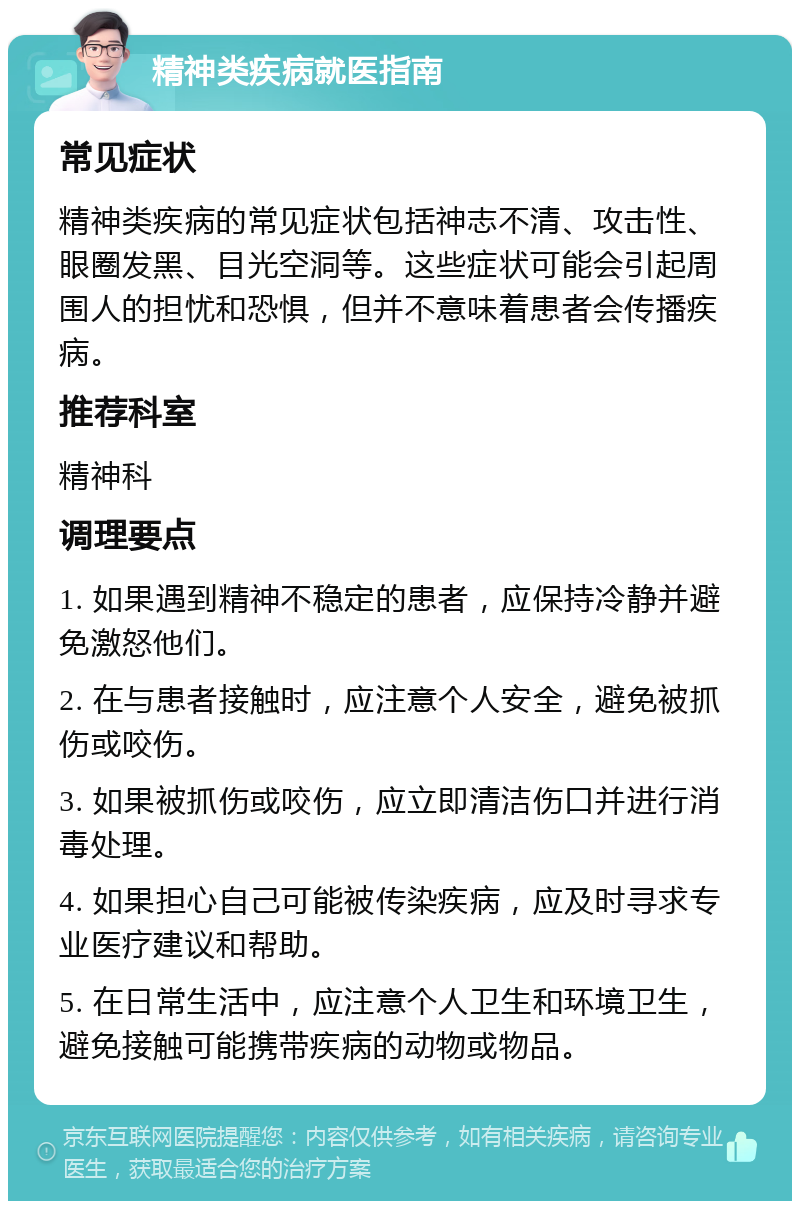 精神类疾病就医指南 常见症状 精神类疾病的常见症状包括神志不清、攻击性、眼圈发黑、目光空洞等。这些症状可能会引起周围人的担忧和恐惧，但并不意味着患者会传播疾病。 推荐科室 精神科 调理要点 1. 如果遇到精神不稳定的患者，应保持冷静并避免激怒他们。 2. 在与患者接触时，应注意个人安全，避免被抓伤或咬伤。 3. 如果被抓伤或咬伤，应立即清洁伤口并进行消毒处理。 4. 如果担心自己可能被传染疾病，应及时寻求专业医疗建议和帮助。 5. 在日常生活中，应注意个人卫生和环境卫生，避免接触可能携带疾病的动物或物品。