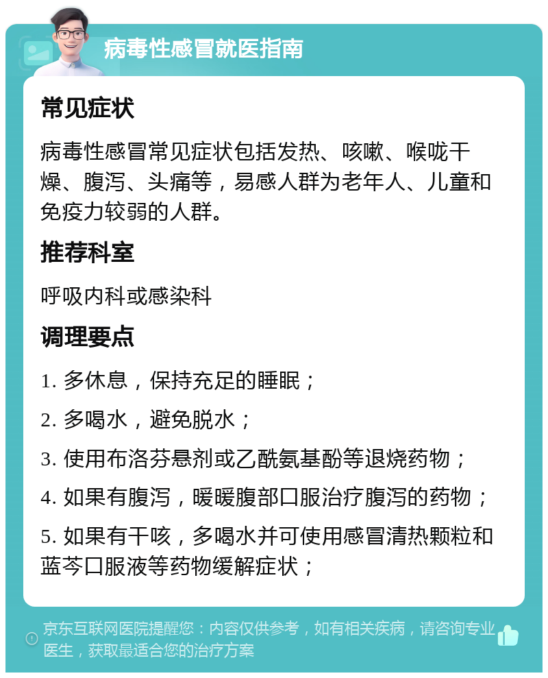 病毒性感冒就医指南 常见症状 病毒性感冒常见症状包括发热、咳嗽、喉咙干燥、腹泻、头痛等，易感人群为老年人、儿童和免疫力较弱的人群。 推荐科室 呼吸内科或感染科 调理要点 1. 多休息，保持充足的睡眠； 2. 多喝水，避免脱水； 3. 使用布洛芬悬剂或乙酰氨基酚等退烧药物； 4. 如果有腹泻，暖暖腹部口服治疗腹泻的药物； 5. 如果有干咳，多喝水并可使用感冒清热颗粒和蓝芩口服液等药物缓解症状；