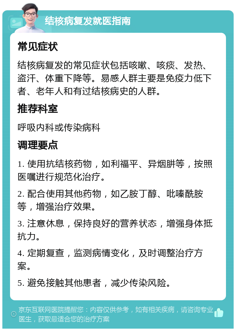 结核病复发就医指南 常见症状 结核病复发的常见症状包括咳嗽、咳痰、发热、盗汗、体重下降等。易感人群主要是免疫力低下者、老年人和有过结核病史的人群。 推荐科室 呼吸内科或传染病科 调理要点 1. 使用抗结核药物，如利福平、异烟肼等，按照医嘱进行规范化治疗。 2. 配合使用其他药物，如乙胺丁醇、吡嗪酰胺等，增强治疗效果。 3. 注意休息，保持良好的营养状态，增强身体抵抗力。 4. 定期复查，监测病情变化，及时调整治疗方案。 5. 避免接触其他患者，减少传染风险。