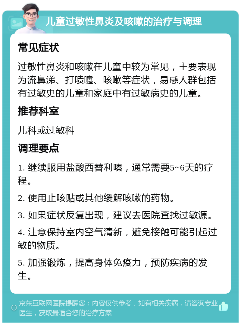 儿童过敏性鼻炎及咳嗽的治疗与调理 常见症状 过敏性鼻炎和咳嗽在儿童中较为常见，主要表现为流鼻涕、打喷嚏、咳嗽等症状，易感人群包括有过敏史的儿童和家庭中有过敏病史的儿童。 推荐科室 儿科或过敏科 调理要点 1. 继续服用盐酸西替利嗪，通常需要5~6天的疗程。 2. 使用止咳贴或其他缓解咳嗽的药物。 3. 如果症状反复出现，建议去医院查找过敏源。 4. 注意保持室内空气清新，避免接触可能引起过敏的物质。 5. 加强锻炼，提高身体免疫力，预防疾病的发生。