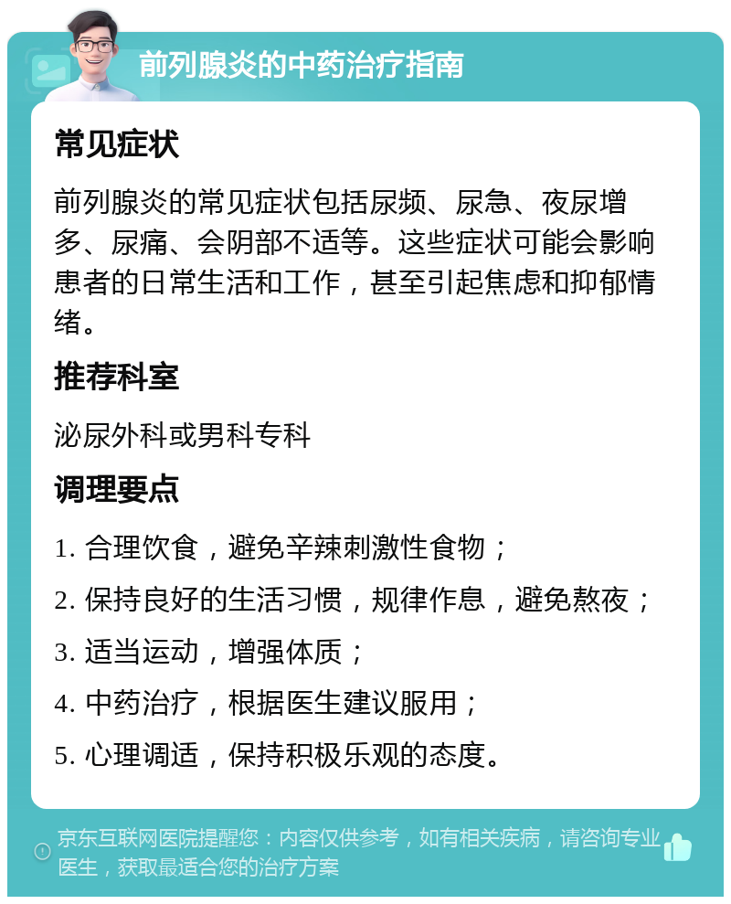 前列腺炎的中药治疗指南 常见症状 前列腺炎的常见症状包括尿频、尿急、夜尿增多、尿痛、会阴部不适等。这些症状可能会影响患者的日常生活和工作，甚至引起焦虑和抑郁情绪。 推荐科室 泌尿外科或男科专科 调理要点 1. 合理饮食，避免辛辣刺激性食物； 2. 保持良好的生活习惯，规律作息，避免熬夜； 3. 适当运动，增强体质； 4. 中药治疗，根据医生建议服用； 5. 心理调适，保持积极乐观的态度。