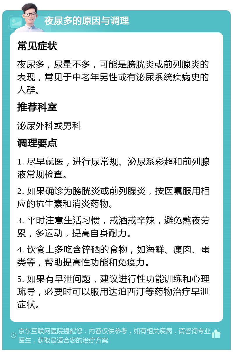 夜尿多的原因与调理 常见症状 夜尿多，尿量不多，可能是膀胱炎或前列腺炎的表现，常见于中老年男性或有泌尿系统疾病史的人群。 推荐科室 泌尿外科或男科 调理要点 1. 尽早就医，进行尿常规、泌尿系彩超和前列腺液常规检查。 2. 如果确诊为膀胱炎或前列腺炎，按医嘱服用相应的抗生素和消炎药物。 3. 平时注意生活习惯，戒酒戒辛辣，避免熬夜劳累，多运动，提高自身耐力。 4. 饮食上多吃含锌硒的食物，如海鲜、瘦肉、蛋类等，帮助提高性功能和免疫力。 5. 如果有早泄问题，建议进行性功能训练和心理疏导，必要时可以服用达泊西汀等药物治疗早泄症状。