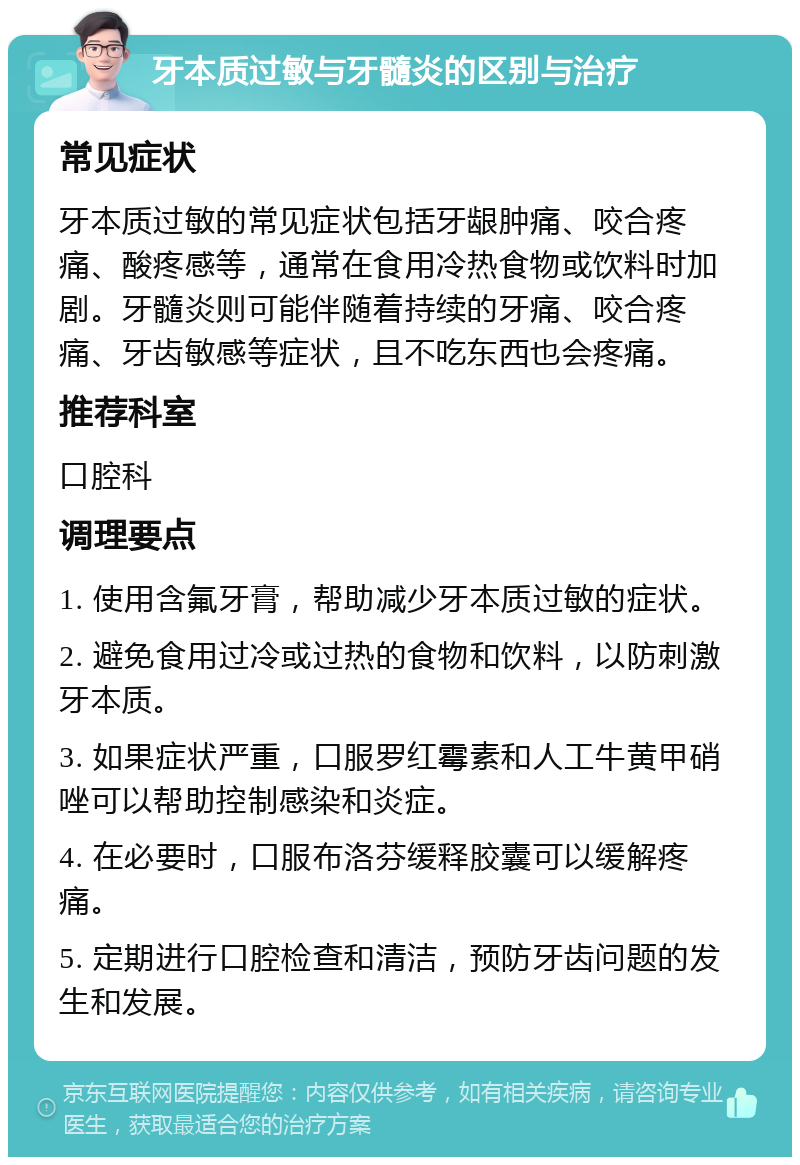 牙本质过敏与牙髓炎的区别与治疗 常见症状 牙本质过敏的常见症状包括牙龈肿痛、咬合疼痛、酸疼感等，通常在食用冷热食物或饮料时加剧。牙髓炎则可能伴随着持续的牙痛、咬合疼痛、牙齿敏感等症状，且不吃东西也会疼痛。 推荐科室 口腔科 调理要点 1. 使用含氟牙膏，帮助减少牙本质过敏的症状。 2. 避免食用过冷或过热的食物和饮料，以防刺激牙本质。 3. 如果症状严重，口服罗红霉素和人工牛黄甲硝唑可以帮助控制感染和炎症。 4. 在必要时，口服布洛芬缓释胶囊可以缓解疼痛。 5. 定期进行口腔检查和清洁，预防牙齿问题的发生和发展。