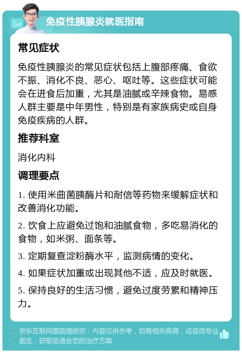 免疫性胰腺炎就医指南 常见症状 免疫性胰腺炎的常见症状包括上腹部疼痛、食欲不振、消化不良、恶心、呕吐等。这些症状可能会在进食后加重，尤其是油腻或辛辣食物。易感人群主要是中年男性，特别是有家族病史或自身免疫疾病的人群。 推荐科室 消化内科 调理要点 1. 使用米曲菌胰酶片和耐信等药物来缓解症状和改善消化功能。 2. 饮食上应避免过饱和油腻食物，多吃易消化的食物，如米粥、面条等。 3. 定期复查淀粉酶水平，监测病情的变化。 4. 如果症状加重或出现其他不适，应及时就医。 5. 保持良好的生活习惯，避免过度劳累和精神压力。