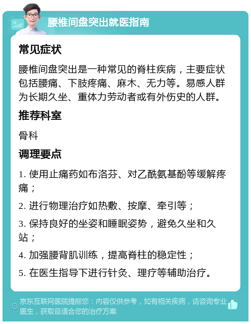 腰椎间盘突出就医指南 常见症状 腰椎间盘突出是一种常见的脊柱疾病，主要症状包括腰痛、下肢疼痛、麻木、无力等。易感人群为长期久坐、重体力劳动者或有外伤史的人群。 推荐科室 骨科 调理要点 1. 使用止痛药如布洛芬、对乙酰氨基酚等缓解疼痛； 2. 进行物理治疗如热敷、按摩、牵引等； 3. 保持良好的坐姿和睡眠姿势，避免久坐和久站； 4. 加强腰背肌训练，提高脊柱的稳定性； 5. 在医生指导下进行针灸、理疗等辅助治疗。