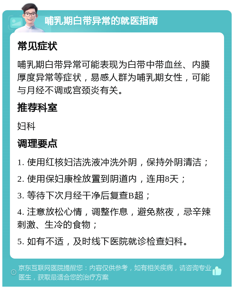 哺乳期白带异常的就医指南 常见症状 哺乳期白带异常可能表现为白带中带血丝、内膜厚度异常等症状，易感人群为哺乳期女性，可能与月经不调或宫颈炎有关。 推荐科室 妇科 调理要点 1. 使用红核妇洁洗液冲洗外阴，保持外阴清洁； 2. 使用保妇康栓放置到阴道内，连用8天； 3. 等待下次月经干净后复查B超； 4. 注意放松心情，调整作息，避免熬夜，忌辛辣刺激、生冷的食物； 5. 如有不适，及时线下医院就诊检查妇科。