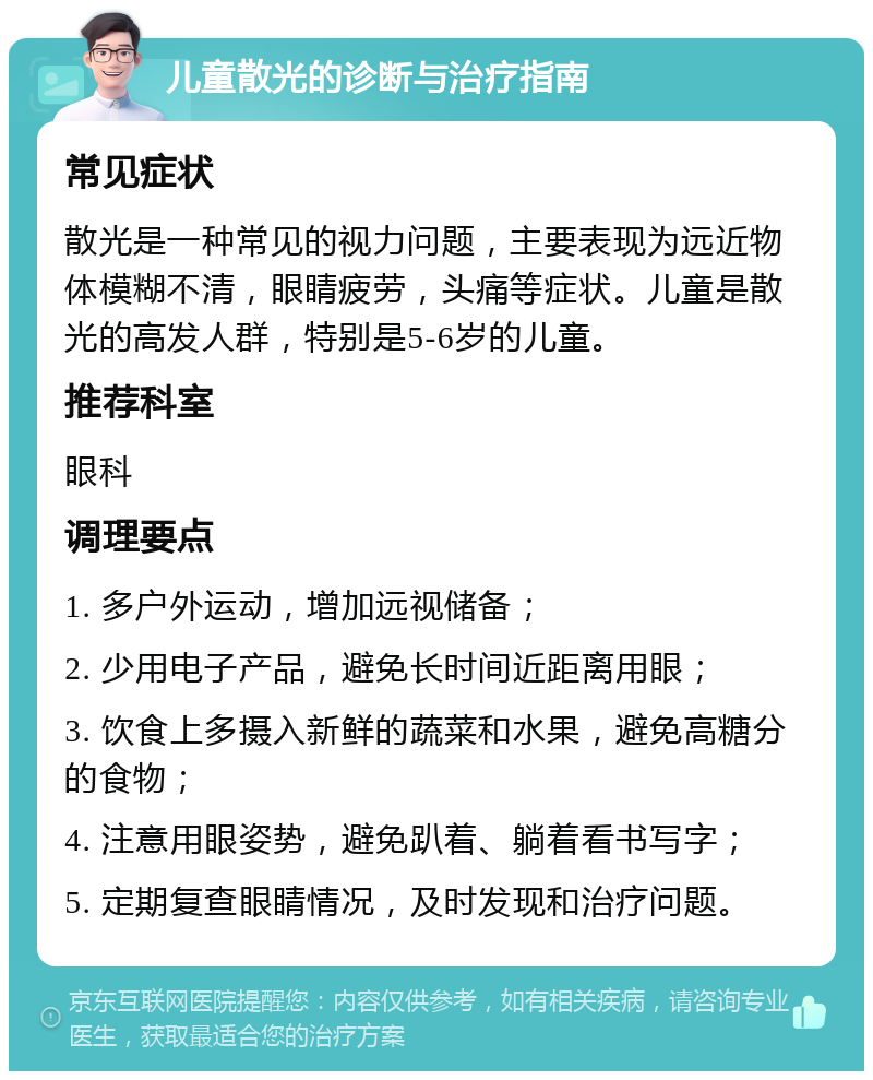 儿童散光的诊断与治疗指南 常见症状 散光是一种常见的视力问题，主要表现为远近物体模糊不清，眼睛疲劳，头痛等症状。儿童是散光的高发人群，特别是5-6岁的儿童。 推荐科室 眼科 调理要点 1. 多户外运动，增加远视储备； 2. 少用电子产品，避免长时间近距离用眼； 3. 饮食上多摄入新鲜的蔬菜和水果，避免高糖分的食物； 4. 注意用眼姿势，避免趴着、躺着看书写字； 5. 定期复查眼睛情况，及时发现和治疗问题。