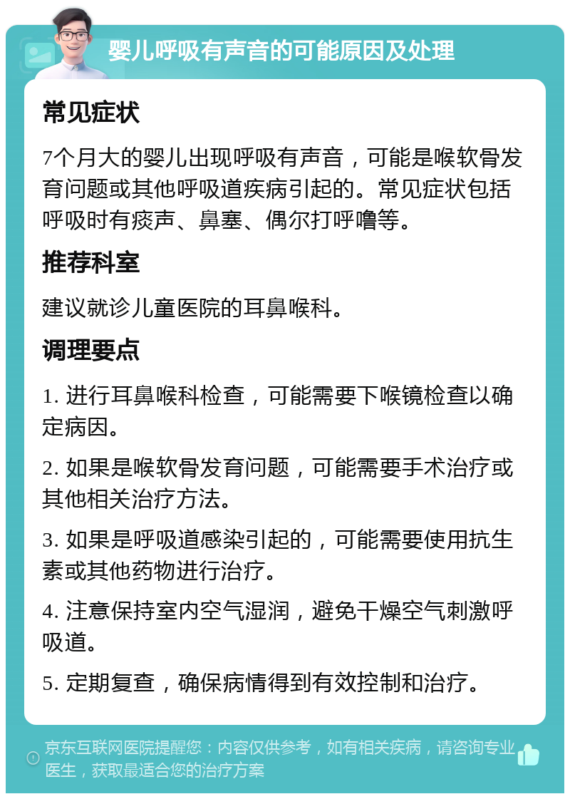 婴儿呼吸有声音的可能原因及处理 常见症状 7个月大的婴儿出现呼吸有声音，可能是喉软骨发育问题或其他呼吸道疾病引起的。常见症状包括呼吸时有痰声、鼻塞、偶尔打呼噜等。 推荐科室 建议就诊儿童医院的耳鼻喉科。 调理要点 1. 进行耳鼻喉科检查，可能需要下喉镜检查以确定病因。 2. 如果是喉软骨发育问题，可能需要手术治疗或其他相关治疗方法。 3. 如果是呼吸道感染引起的，可能需要使用抗生素或其他药物进行治疗。 4. 注意保持室内空气湿润，避免干燥空气刺激呼吸道。 5. 定期复查，确保病情得到有效控制和治疗。