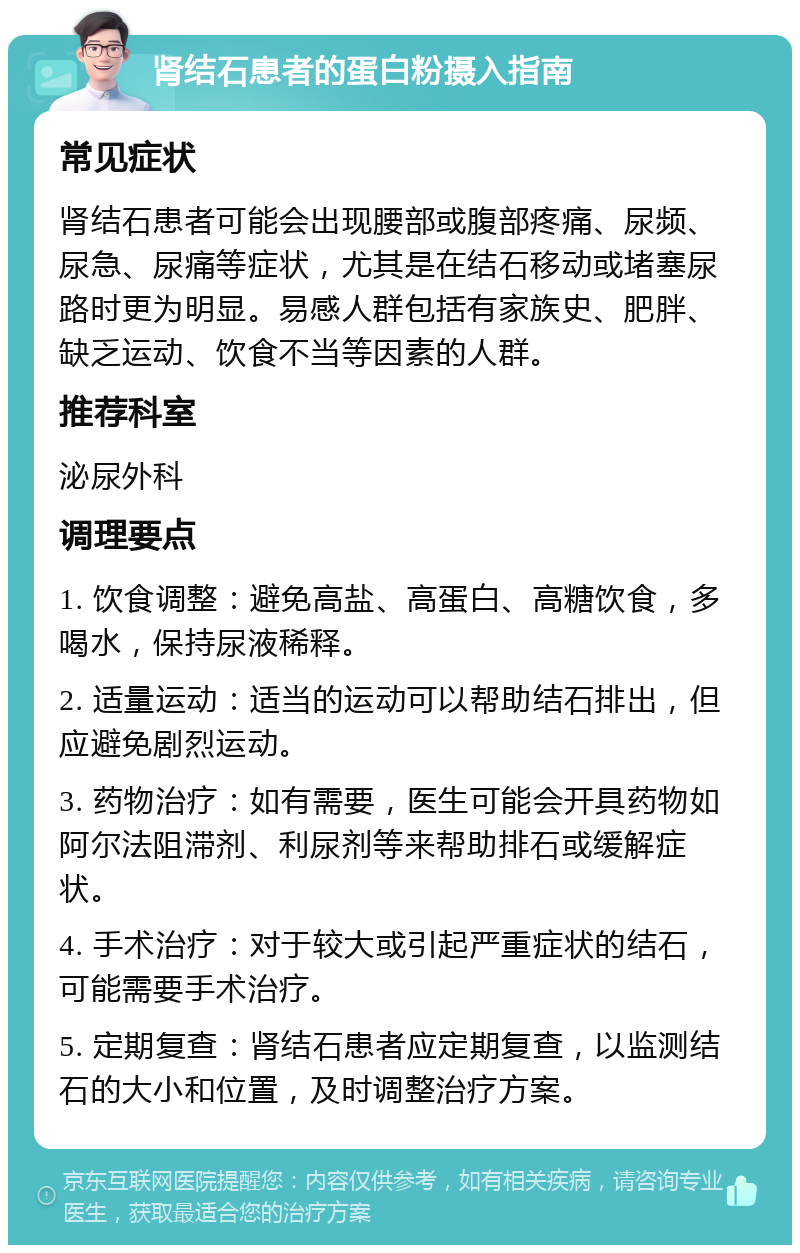 肾结石患者的蛋白粉摄入指南 常见症状 肾结石患者可能会出现腰部或腹部疼痛、尿频、尿急、尿痛等症状，尤其是在结石移动或堵塞尿路时更为明显。易感人群包括有家族史、肥胖、缺乏运动、饮食不当等因素的人群。 推荐科室 泌尿外科 调理要点 1. 饮食调整：避免高盐、高蛋白、高糖饮食，多喝水，保持尿液稀释。 2. 适量运动：适当的运动可以帮助结石排出，但应避免剧烈运动。 3. 药物治疗：如有需要，医生可能会开具药物如阿尔法阻滞剂、利尿剂等来帮助排石或缓解症状。 4. 手术治疗：对于较大或引起严重症状的结石，可能需要手术治疗。 5. 定期复查：肾结石患者应定期复查，以监测结石的大小和位置，及时调整治疗方案。