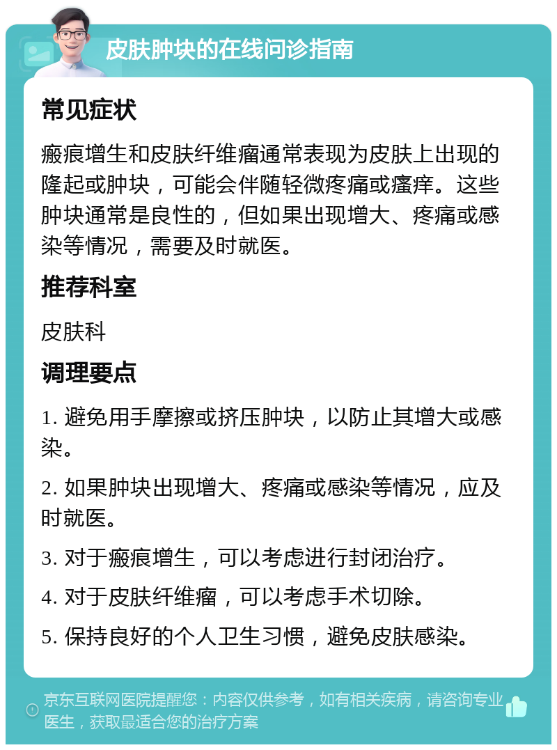 皮肤肿块的在线问诊指南 常见症状 瘢痕增生和皮肤纤维瘤通常表现为皮肤上出现的隆起或肿块，可能会伴随轻微疼痛或瘙痒。这些肿块通常是良性的，但如果出现增大、疼痛或感染等情况，需要及时就医。 推荐科室 皮肤科 调理要点 1. 避免用手摩擦或挤压肿块，以防止其增大或感染。 2. 如果肿块出现增大、疼痛或感染等情况，应及时就医。 3. 对于瘢痕增生，可以考虑进行封闭治疗。 4. 对于皮肤纤维瘤，可以考虑手术切除。 5. 保持良好的个人卫生习惯，避免皮肤感染。