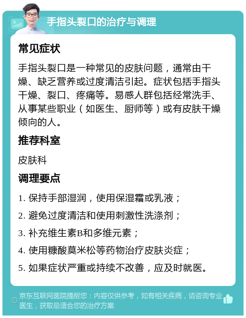 手指头裂口的治疗与调理 常见症状 手指头裂口是一种常见的皮肤问题，通常由干燥、缺乏营养或过度清洁引起。症状包括手指头干燥、裂口、疼痛等。易感人群包括经常洗手、从事某些职业（如医生、厨师等）或有皮肤干燥倾向的人。 推荐科室 皮肤科 调理要点 1. 保持手部湿润，使用保湿霜或乳液； 2. 避免过度清洁和使用刺激性洗涤剂； 3. 补充维生素B和多维元素； 4. 使用糠酸莫米松等药物治疗皮肤炎症； 5. 如果症状严重或持续不改善，应及时就医。