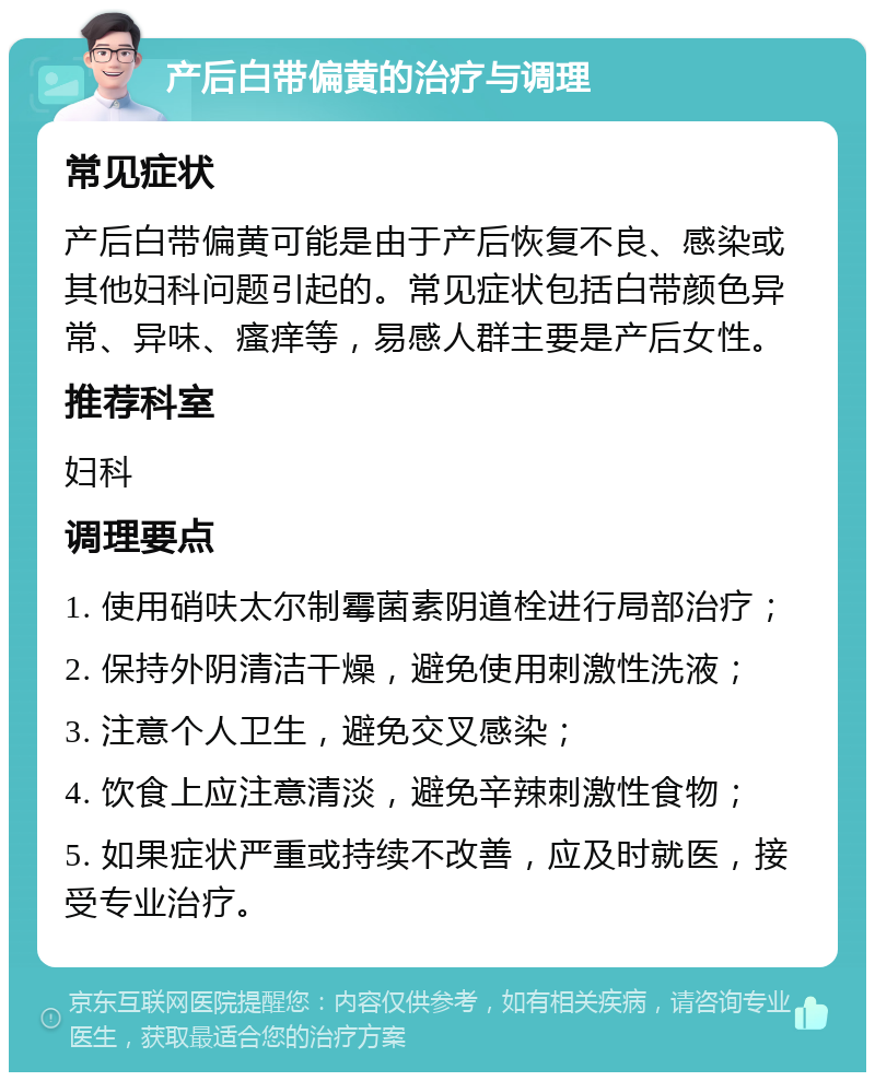 产后白带偏黄的治疗与调理 常见症状 产后白带偏黄可能是由于产后恢复不良、感染或其他妇科问题引起的。常见症状包括白带颜色异常、异味、瘙痒等，易感人群主要是产后女性。 推荐科室 妇科 调理要点 1. 使用硝呋太尔制霉菌素阴道栓进行局部治疗； 2. 保持外阴清洁干燥，避免使用刺激性洗液； 3. 注意个人卫生，避免交叉感染； 4. 饮食上应注意清淡，避免辛辣刺激性食物； 5. 如果症状严重或持续不改善，应及时就医，接受专业治疗。