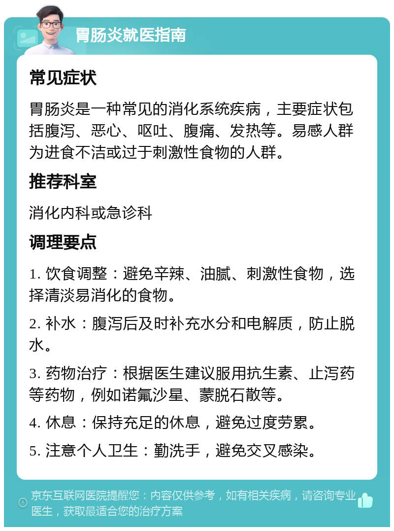 胃肠炎就医指南 常见症状 胃肠炎是一种常见的消化系统疾病，主要症状包括腹泻、恶心、呕吐、腹痛、发热等。易感人群为进食不洁或过于刺激性食物的人群。 推荐科室 消化内科或急诊科 调理要点 1. 饮食调整：避免辛辣、油腻、刺激性食物，选择清淡易消化的食物。 2. 补水：腹泻后及时补充水分和电解质，防止脱水。 3. 药物治疗：根据医生建议服用抗生素、止泻药等药物，例如诺氟沙星、蒙脱石散等。 4. 休息：保持充足的休息，避免过度劳累。 5. 注意个人卫生：勤洗手，避免交叉感染。