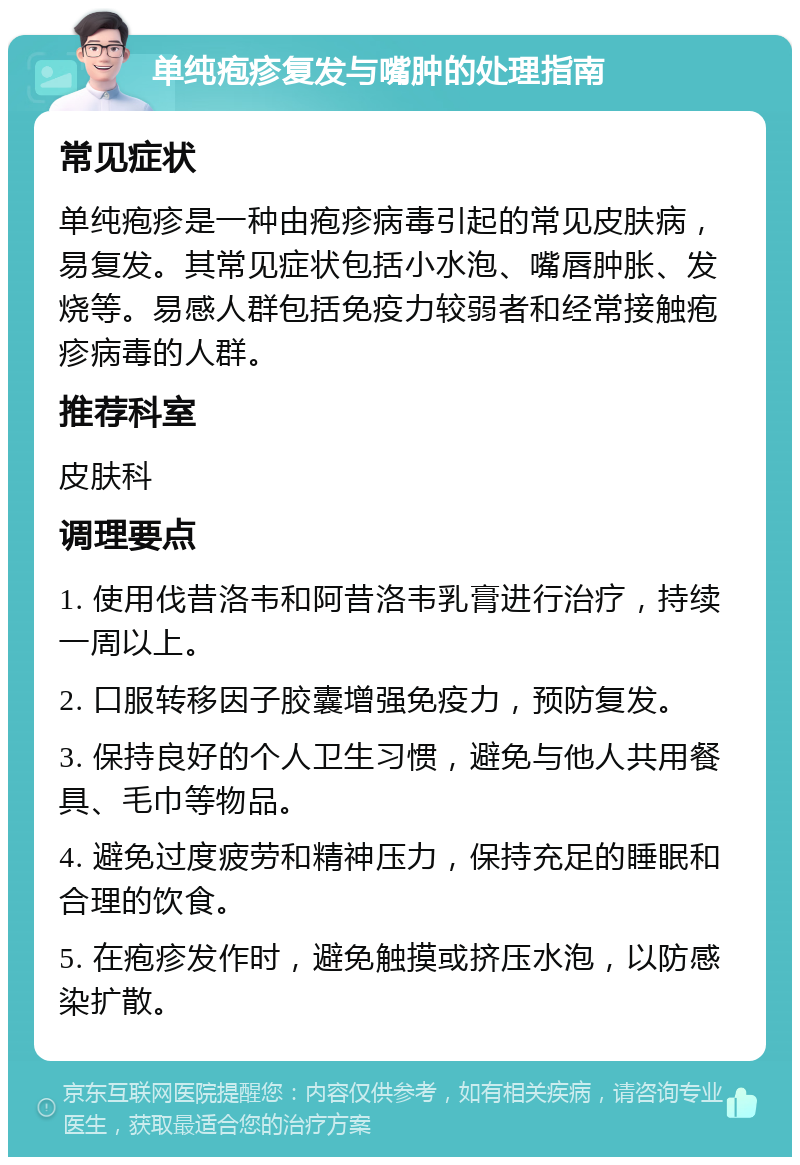 单纯疱疹复发与嘴肿的处理指南 常见症状 单纯疱疹是一种由疱疹病毒引起的常见皮肤病，易复发。其常见症状包括小水泡、嘴唇肿胀、发烧等。易感人群包括免疫力较弱者和经常接触疱疹病毒的人群。 推荐科室 皮肤科 调理要点 1. 使用伐昔洛韦和阿昔洛韦乳膏进行治疗，持续一周以上。 2. 口服转移因子胶囊增强免疫力，预防复发。 3. 保持良好的个人卫生习惯，避免与他人共用餐具、毛巾等物品。 4. 避免过度疲劳和精神压力，保持充足的睡眠和合理的饮食。 5. 在疱疹发作时，避免触摸或挤压水泡，以防感染扩散。