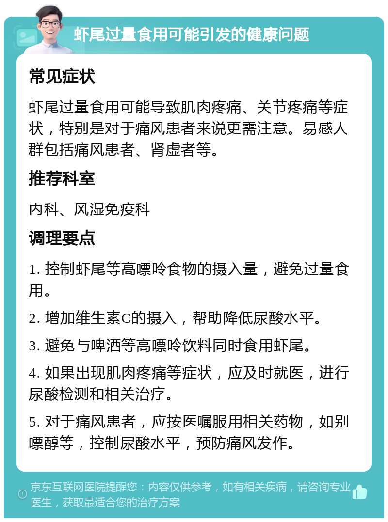 虾尾过量食用可能引发的健康问题 常见症状 虾尾过量食用可能导致肌肉疼痛、关节疼痛等症状，特别是对于痛风患者来说更需注意。易感人群包括痛风患者、肾虚者等。 推荐科室 内科、风湿免疫科 调理要点 1. 控制虾尾等高嘌呤食物的摄入量，避免过量食用。 2. 增加维生素C的摄入，帮助降低尿酸水平。 3. 避免与啤酒等高嘌呤饮料同时食用虾尾。 4. 如果出现肌肉疼痛等症状，应及时就医，进行尿酸检测和相关治疗。 5. 对于痛风患者，应按医嘱服用相关药物，如别嘌醇等，控制尿酸水平，预防痛风发作。