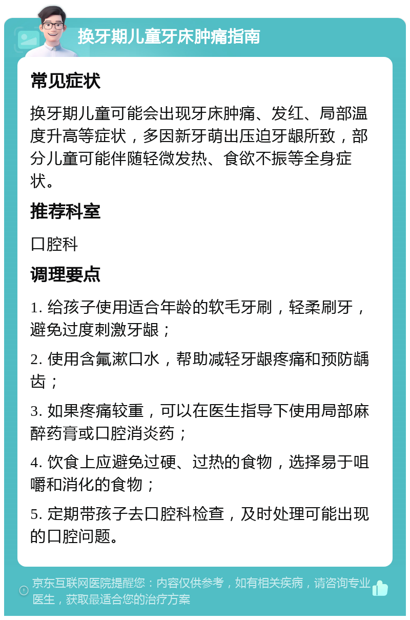 换牙期儿童牙床肿痛指南 常见症状 换牙期儿童可能会出现牙床肿痛、发红、局部温度升高等症状，多因新牙萌出压迫牙龈所致，部分儿童可能伴随轻微发热、食欲不振等全身症状。 推荐科室 口腔科 调理要点 1. 给孩子使用适合年龄的软毛牙刷，轻柔刷牙，避免过度刺激牙龈； 2. 使用含氟漱口水，帮助减轻牙龈疼痛和预防龋齿； 3. 如果疼痛较重，可以在医生指导下使用局部麻醉药膏或口腔消炎药； 4. 饮食上应避免过硬、过热的食物，选择易于咀嚼和消化的食物； 5. 定期带孩子去口腔科检查，及时处理可能出现的口腔问题。