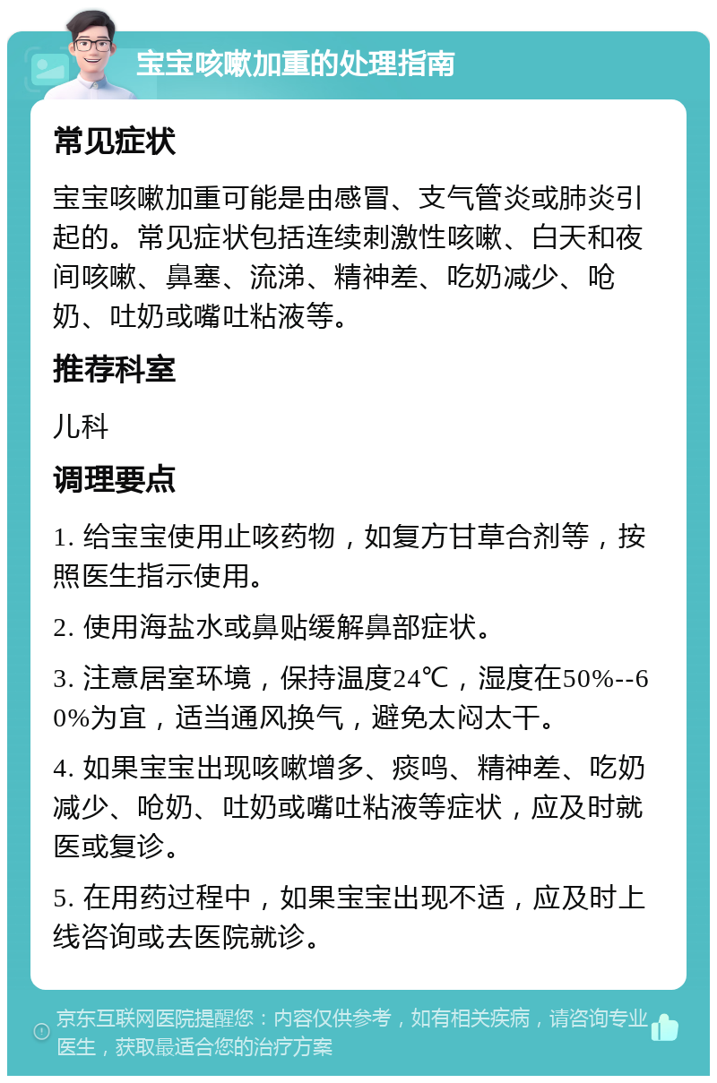 宝宝咳嗽加重的处理指南 常见症状 宝宝咳嗽加重可能是由感冒、支气管炎或肺炎引起的。常见症状包括连续刺激性咳嗽、白天和夜间咳嗽、鼻塞、流涕、精神差、吃奶减少、呛奶、吐奶或嘴吐粘液等。 推荐科室 儿科 调理要点 1. 给宝宝使用止咳药物，如复方甘草合剂等，按照医生指示使用。 2. 使用海盐水或鼻贴缓解鼻部症状。 3. 注意居室环境，保持温度24℃，湿度在50%--60%为宜，适当通风换气，避免太闷太干。 4. 如果宝宝出现咳嗽增多、痰鸣、精神差、吃奶减少、呛奶、吐奶或嘴吐粘液等症状，应及时就医或复诊。 5. 在用药过程中，如果宝宝出现不适，应及时上线咨询或去医院就诊。